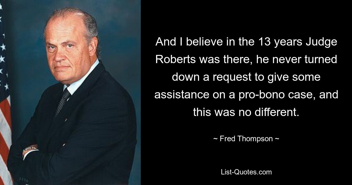 And I believe in the 13 years Judge Roberts was there, he never turned down a request to give some assistance on a pro-bono case, and this was no different. — © Fred Thompson