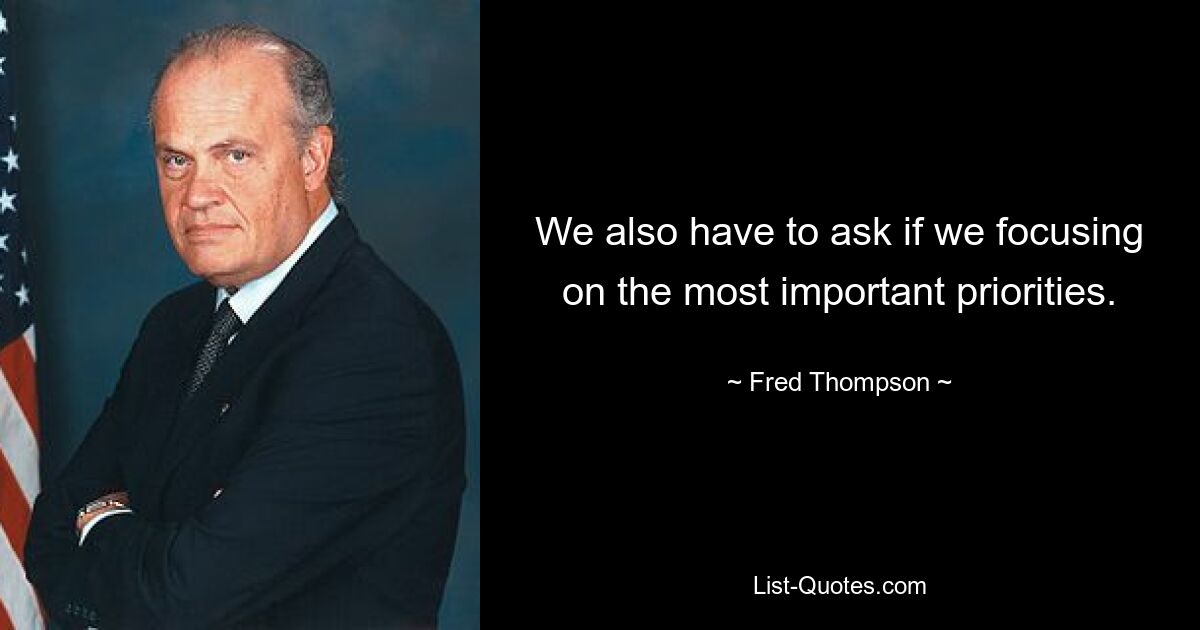 We also have to ask if we focusing on the most important priorities. — © Fred Thompson