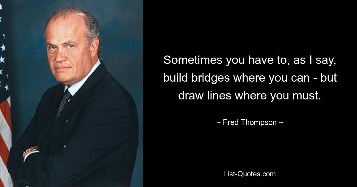 Sometimes you have to, as I say, build bridges where you can - but draw lines where you must. — © Fred Thompson