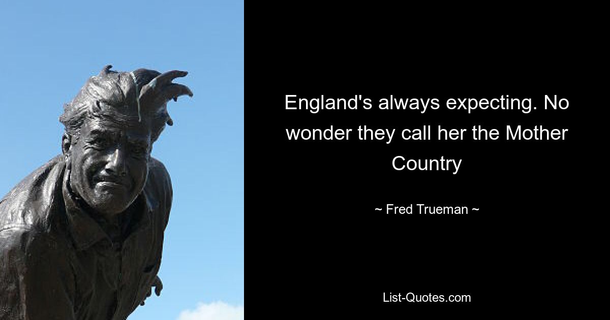 England's always expecting. No wonder they call her the Mother Country — © Fred Trueman