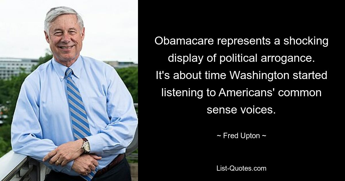 Obamacare represents a shocking display of political arrogance. It's about time Washington started listening to Americans' common sense voices. — © Fred Upton