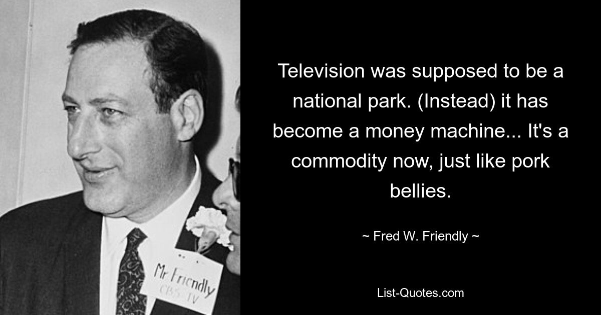 Television was supposed to be a national park. (Instead) it has become a money machine... It's a commodity now, just like pork bellies. — © Fred W. Friendly