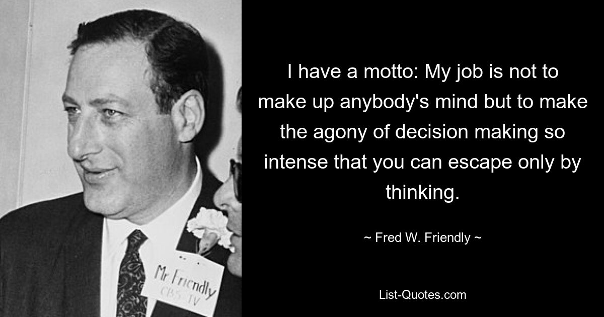 I have a motto: My job is not to make up anybody's mind but to make the agony of decision making so intense that you can escape only by thinking. — © Fred W. Friendly