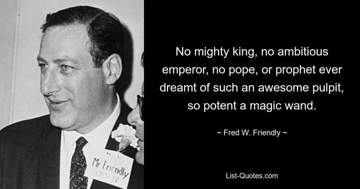 No mighty king, no ambitious emperor, no pope, or prophet ever dreamt of such an awesome pulpit, so potent a magic wand. — © Fred W. Friendly