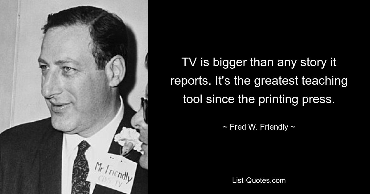 TV is bigger than any story it reports. It's the greatest teaching tool since the printing press. — © Fred W. Friendly