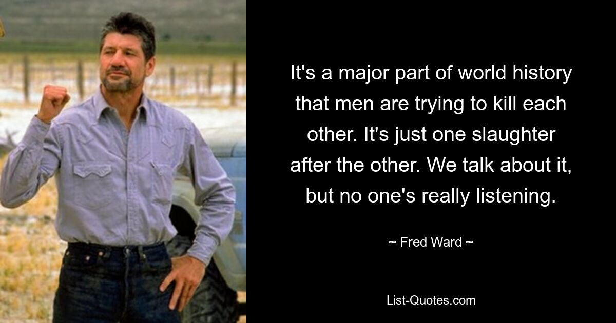 It's a major part of world history that men are trying to kill each other. It's just one slaughter after the other. We talk about it, but no one's really listening. — © Fred Ward