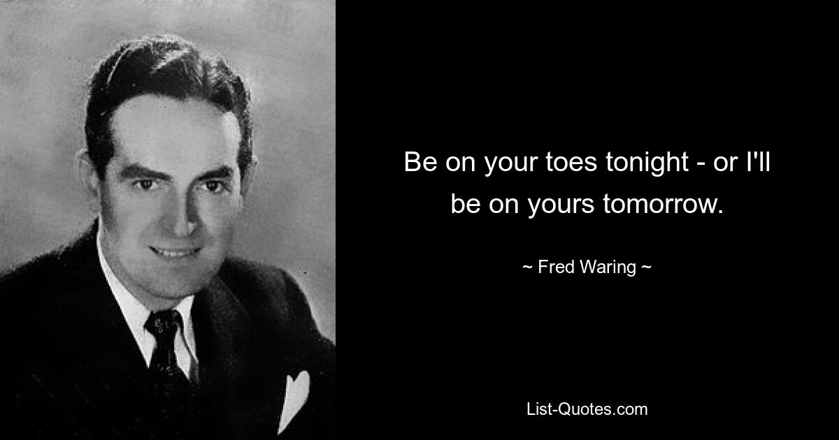 Be on your toes tonight - or I'll be on yours tomorrow. — © Fred Waring