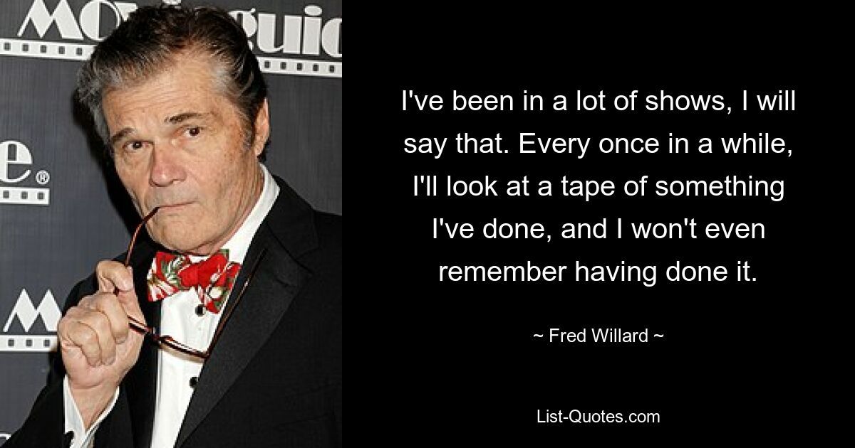 I've been in a lot of shows, I will say that. Every once in a while, I'll look at a tape of something I've done, and I won't even remember having done it. — © Fred Willard