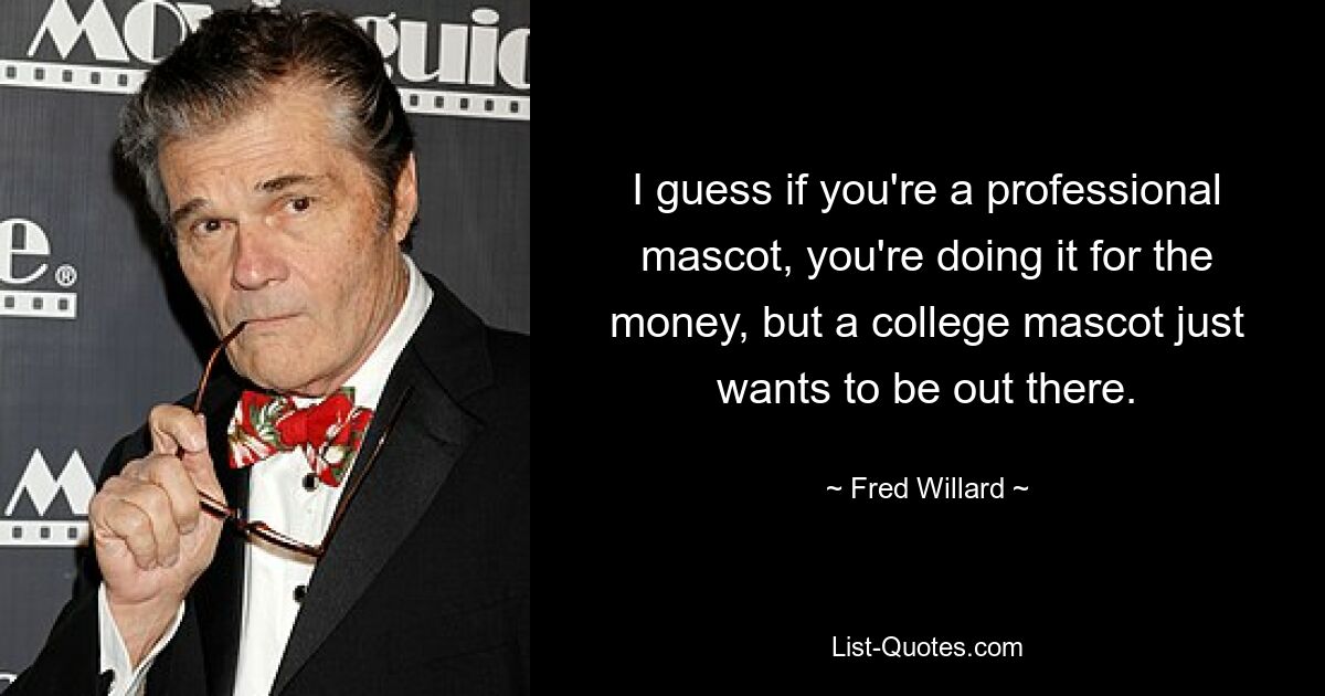 I guess if you're a professional mascot, you're doing it for the money, but a college mascot just wants to be out there. — © Fred Willard