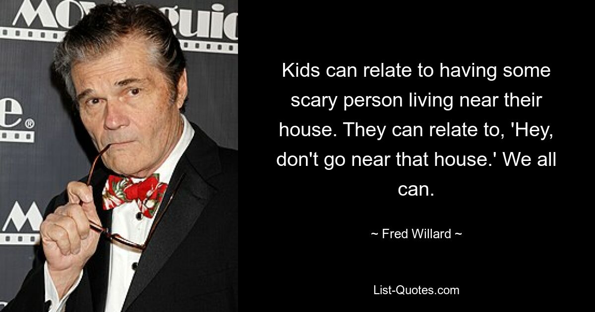 Kids can relate to having some scary person living near their house. They can relate to, 'Hey, don't go near that house.' We all can. — © Fred Willard