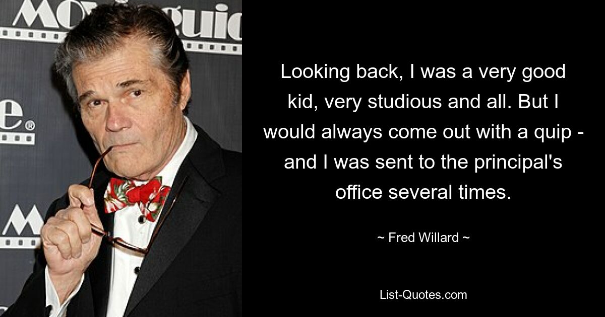 Looking back, I was a very good kid, very studious and all. But I would always come out with a quip - and I was sent to the principal's office several times. — © Fred Willard