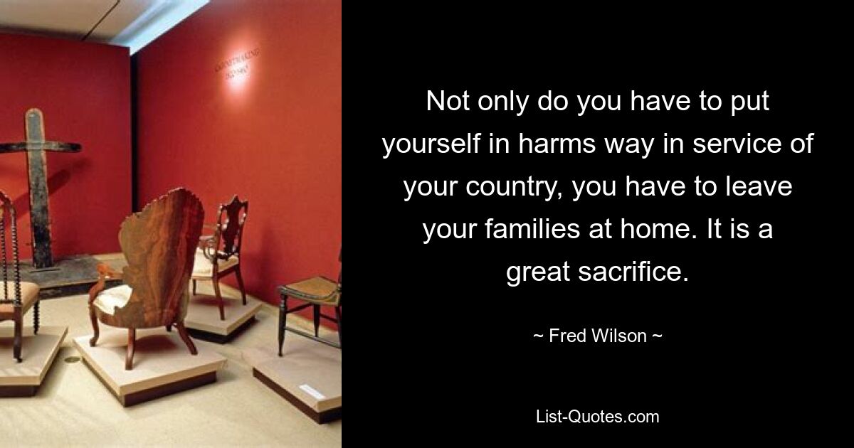 Not only do you have to put yourself in harms way in service of your country, you have to leave your families at home. It is a great sacrifice. — © Fred Wilson