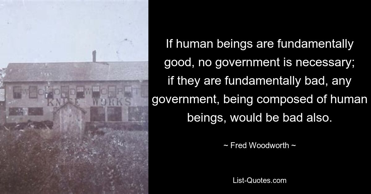 If human beings are fundamentally good, no government is necessary; if they are fundamentally bad, any government, being composed of human beings, would be bad also. — © Fred Woodworth