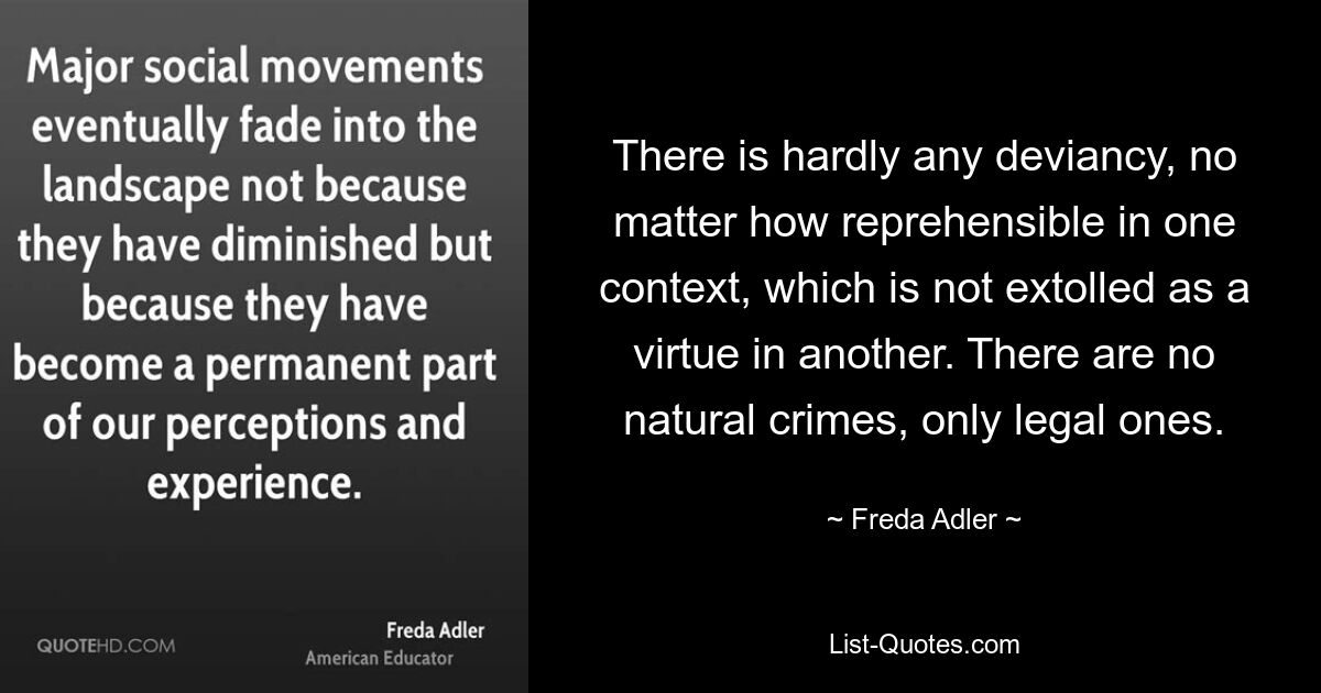 There is hardly any deviancy, no matter how reprehensible in one context, which is not extolled as a virtue in another. There are no natural crimes, only legal ones. — © Freda Adler