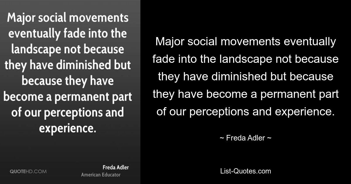 Major social movements eventually fade into the landscape not because they have diminished but because they have become a permanent part of our perceptions and experience. — © Freda Adler