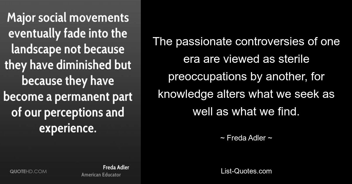 The passionate controversies of one era are viewed as sterile preoccupations by another, for knowledge alters what we seek as well as what we find. — © Freda Adler