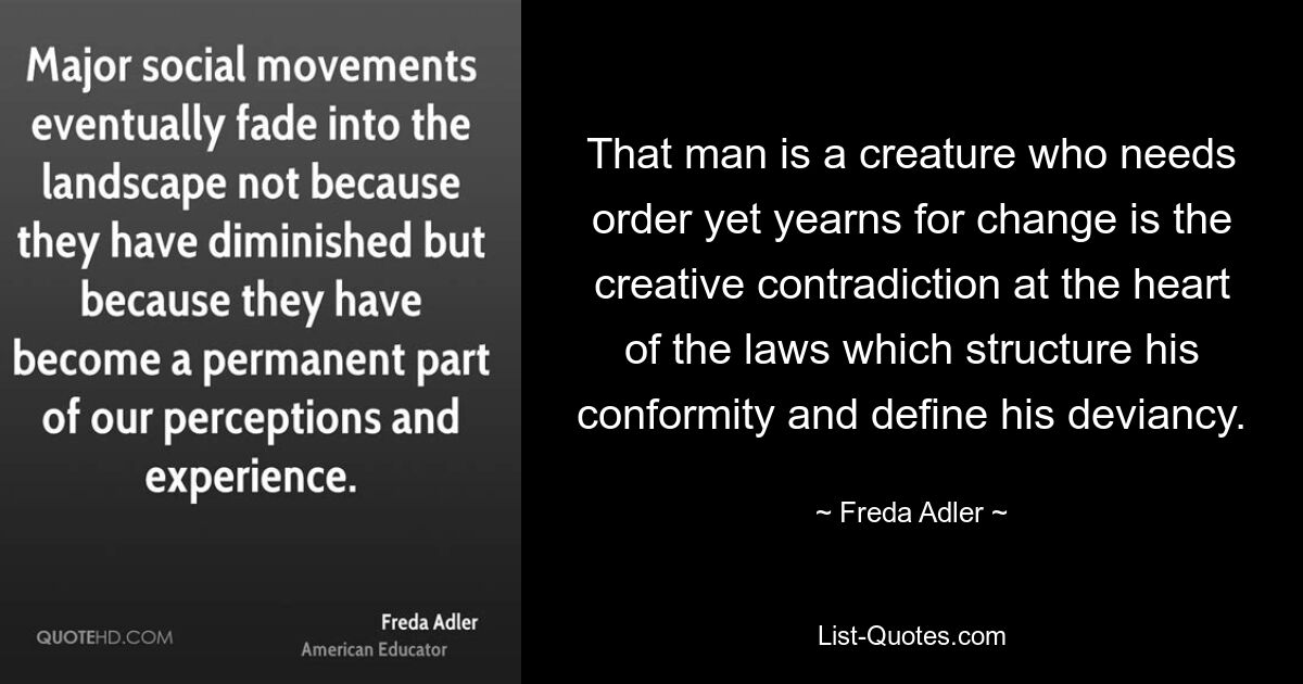 That man is a creature who needs order yet yearns for change is the creative contradiction at the heart of the laws which structure his conformity and define his deviancy. — © Freda Adler