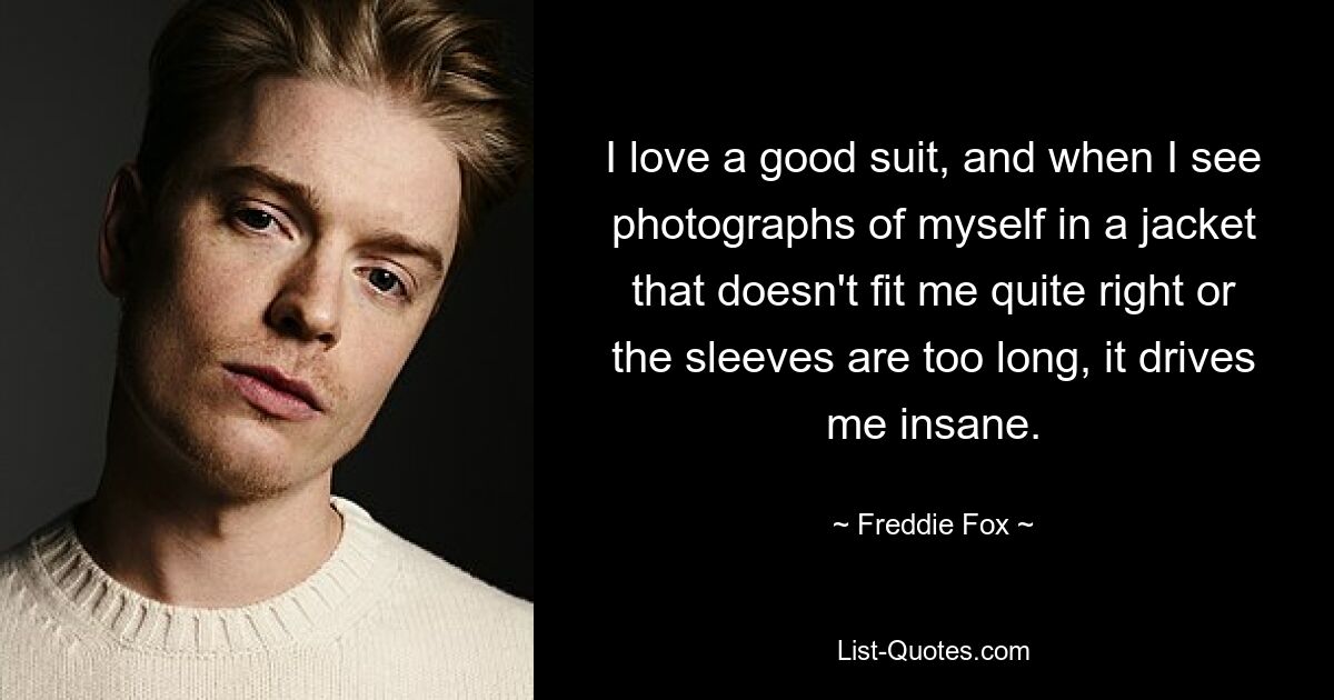 I love a good suit, and when I see photographs of myself in a jacket that doesn't fit me quite right or the sleeves are too long, it drives me insane. — © Freddie Fox