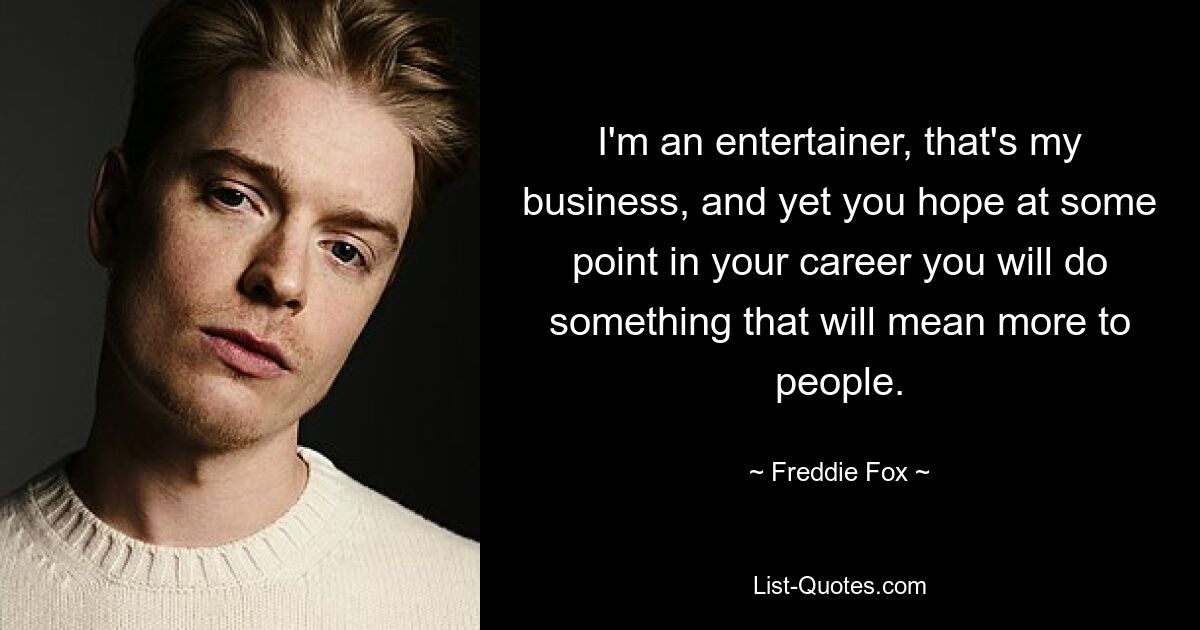 I'm an entertainer, that's my business, and yet you hope at some point in your career you will do something that will mean more to people. — © Freddie Fox