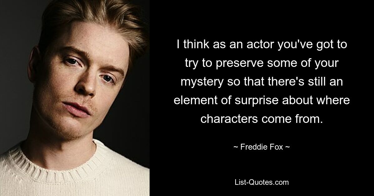 I think as an actor you've got to try to preserve some of your mystery so that there's still an element of surprise about where characters come from. — © Freddie Fox