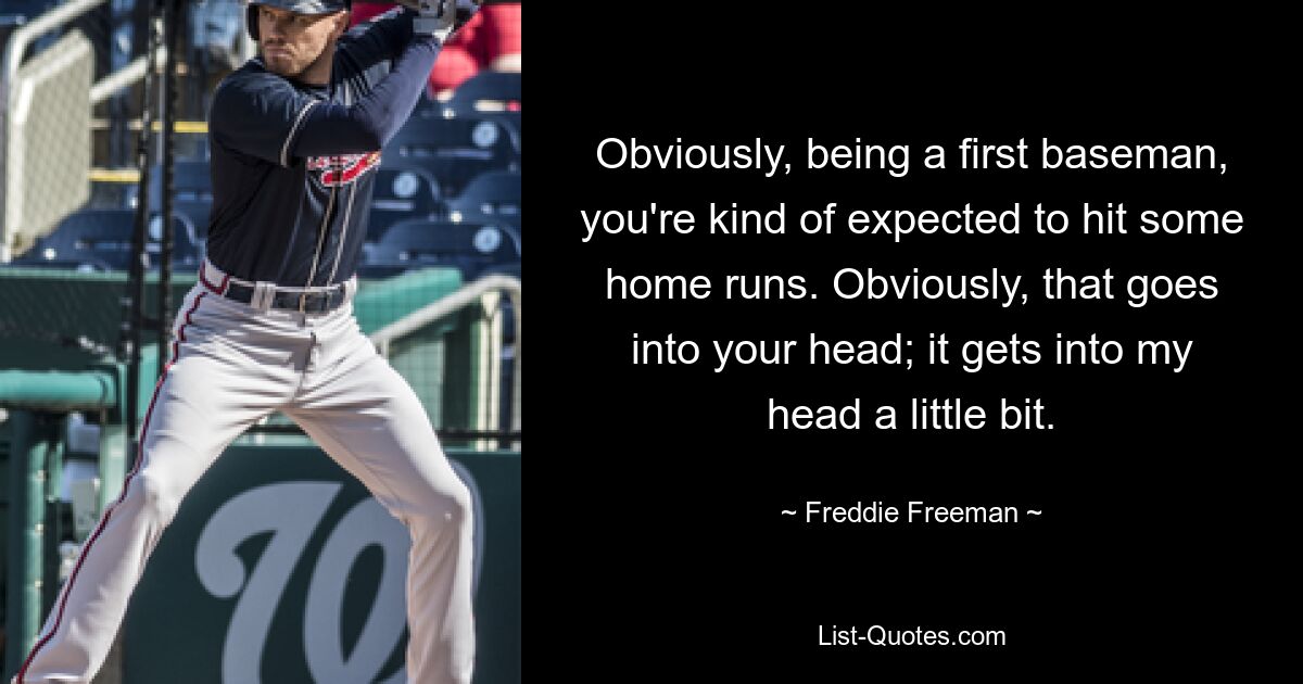 Obviously, being a first baseman, you're kind of expected to hit some home runs. Obviously, that goes into your head; it gets into my head a little bit. — © Freddie Freeman