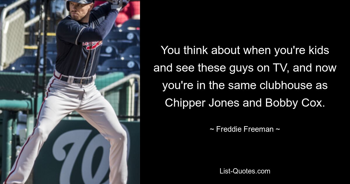 You think about when you're kids and see these guys on TV, and now you're in the same clubhouse as Chipper Jones and Bobby Cox. — © Freddie Freeman