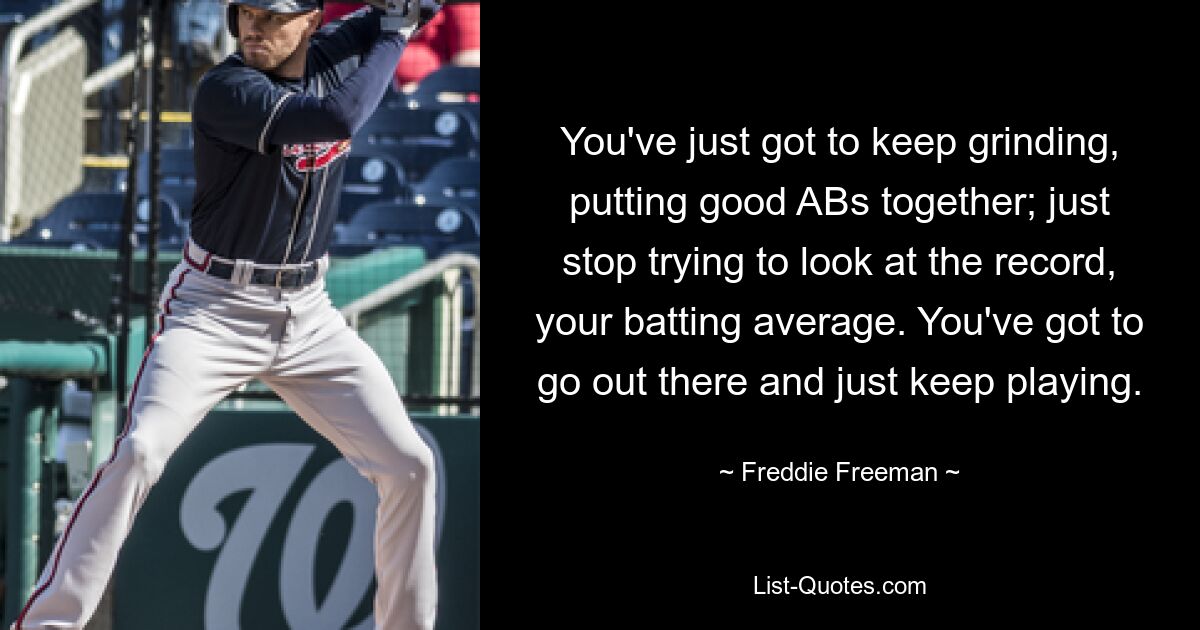 You've just got to keep grinding, putting good ABs together; just stop trying to look at the record, your batting average. You've got to go out there and just keep playing. — © Freddie Freeman