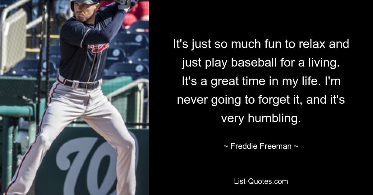 Es macht einfach so viel Spaß, sich zu entspannen und seinen Lebensunterhalt mit Baseball zu verdienen. Es ist eine tolle Zeit in meinem Leben. Ich werde es nie vergessen und es ist sehr demütigend. — © Freddie Freeman