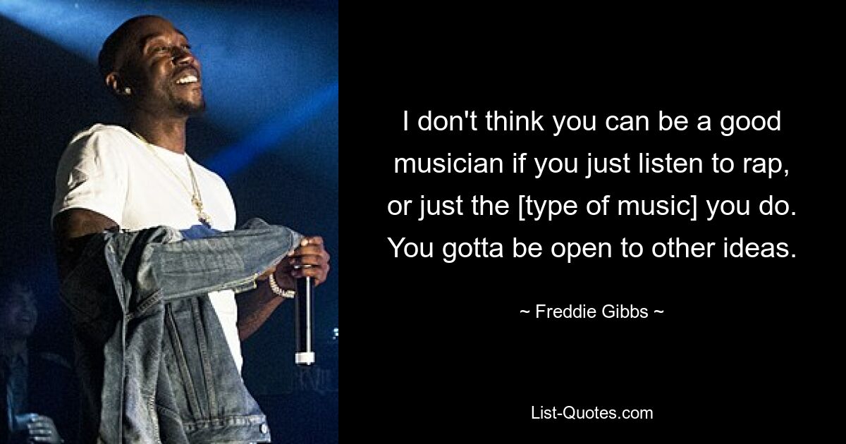 I don't think you can be a good musician if you just listen to rap, or just the [type of music] you do. You gotta be open to other ideas. — © Freddie Gibbs