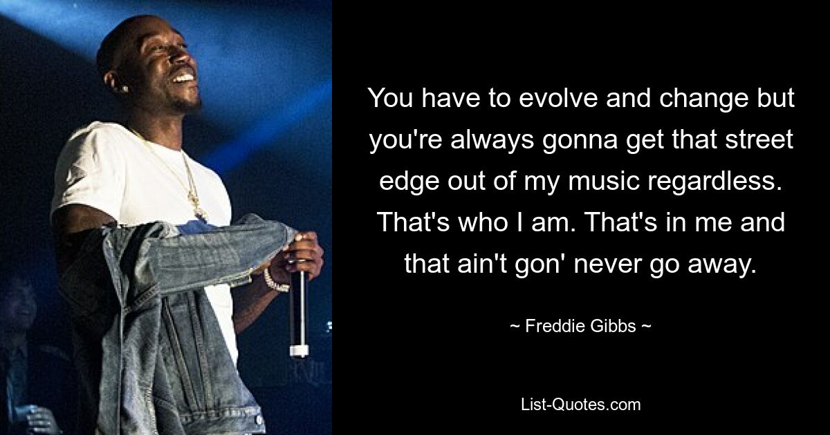 You have to evolve and change but you're always gonna get that street edge out of my music regardless. That's who I am. That's in me and that ain't gon' never go away. — © Freddie Gibbs