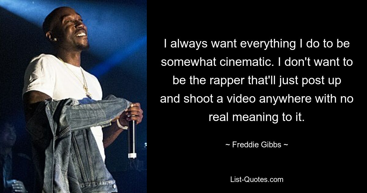 I always want everything I do to be somewhat cinematic. I don't want to be the rapper that'll just post up and shoot a video anywhere with no real meaning to it. — © Freddie Gibbs