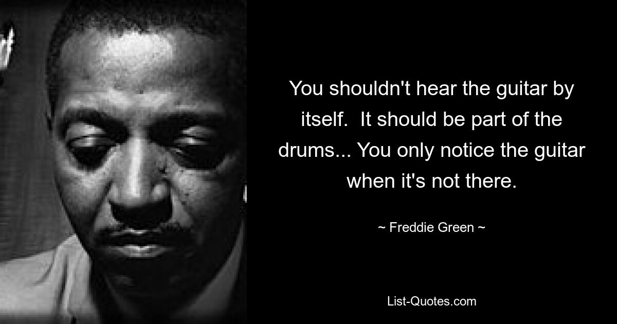 You shouldn't hear the guitar by itself.  It should be part of the drums... You only notice the guitar when it's not there. — © Freddie Green