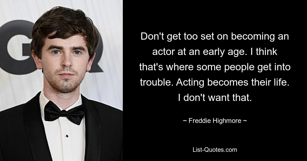 Don't get too set on becoming an actor at an early age. I think that's where some people get into trouble. Acting becomes their life. I don't want that. — © Freddie Highmore