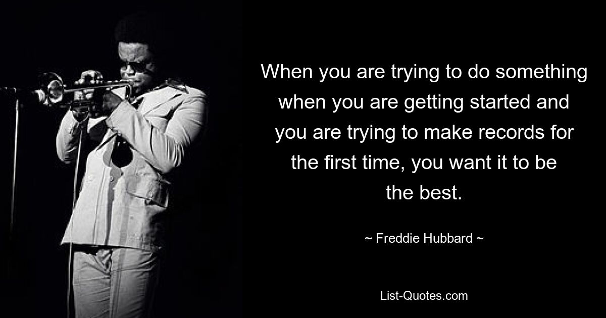 When you are trying to do something when you are getting started and you are trying to make records for the first time, you want it to be the best. — © Freddie Hubbard