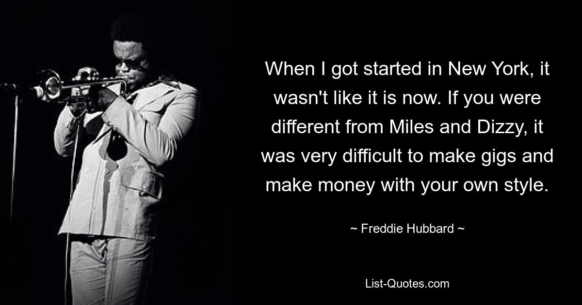 When I got started in New York, it wasn't like it is now. If you were different from Miles and Dizzy, it was very difficult to make gigs and make money with your own style. — © Freddie Hubbard