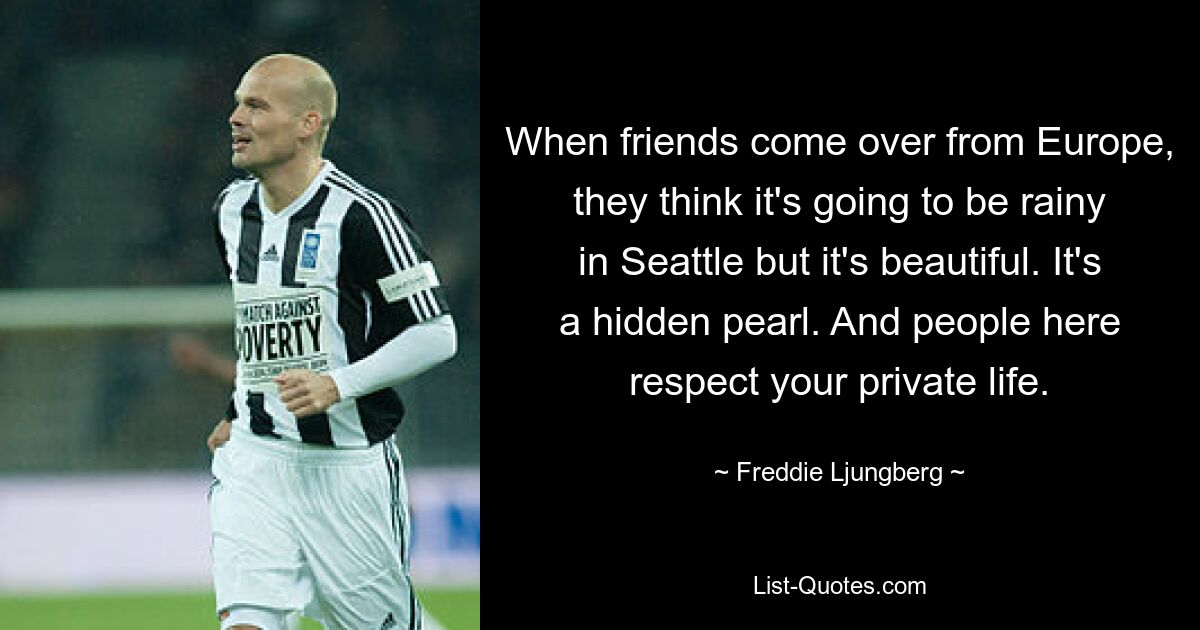 When friends come over from Europe, they think it's going to be rainy in Seattle but it's beautiful. It's a hidden pearl. And people here respect your private life. — © Freddie Ljungberg