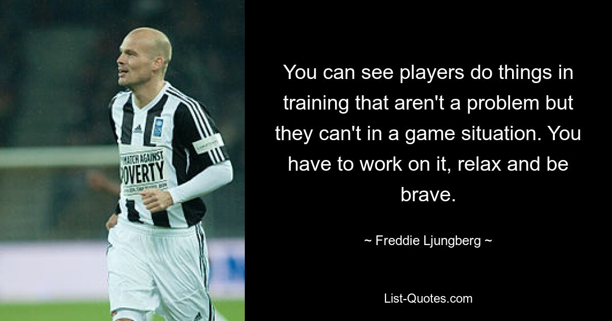 You can see players do things in training that aren't a problem but they can't in a game situation. You have to work on it, relax and be brave. — © Freddie Ljungberg