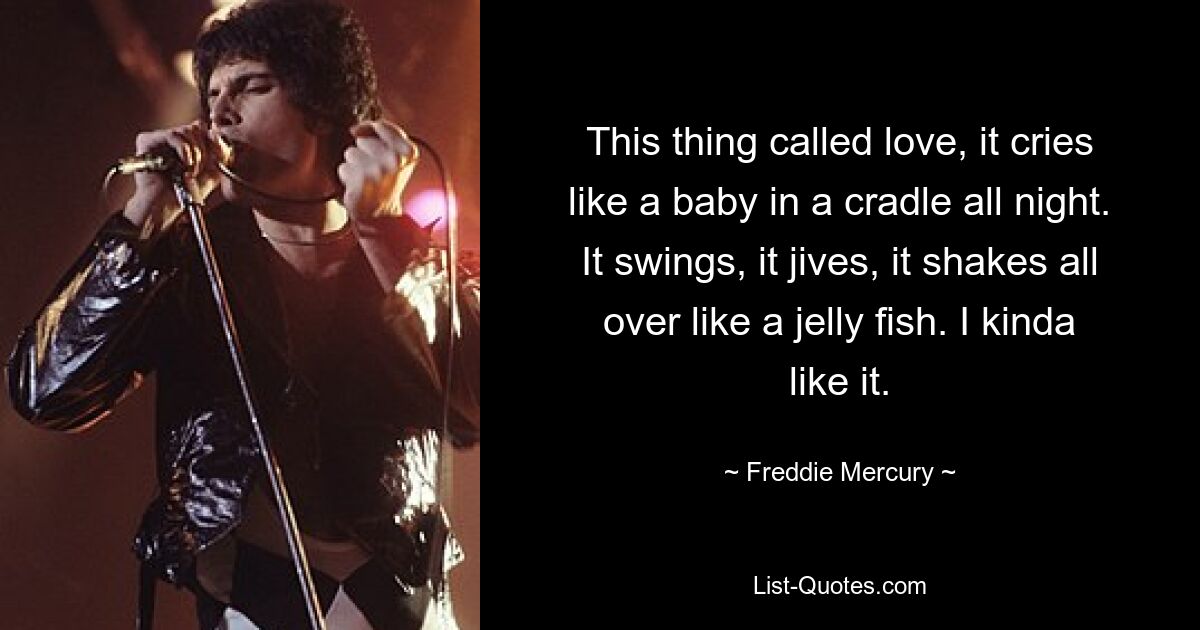 This thing called love, it cries like a baby in a cradle all night. It swings, it jives, it shakes all over like a jelly fish. I kinda like it. — © Freddie Mercury