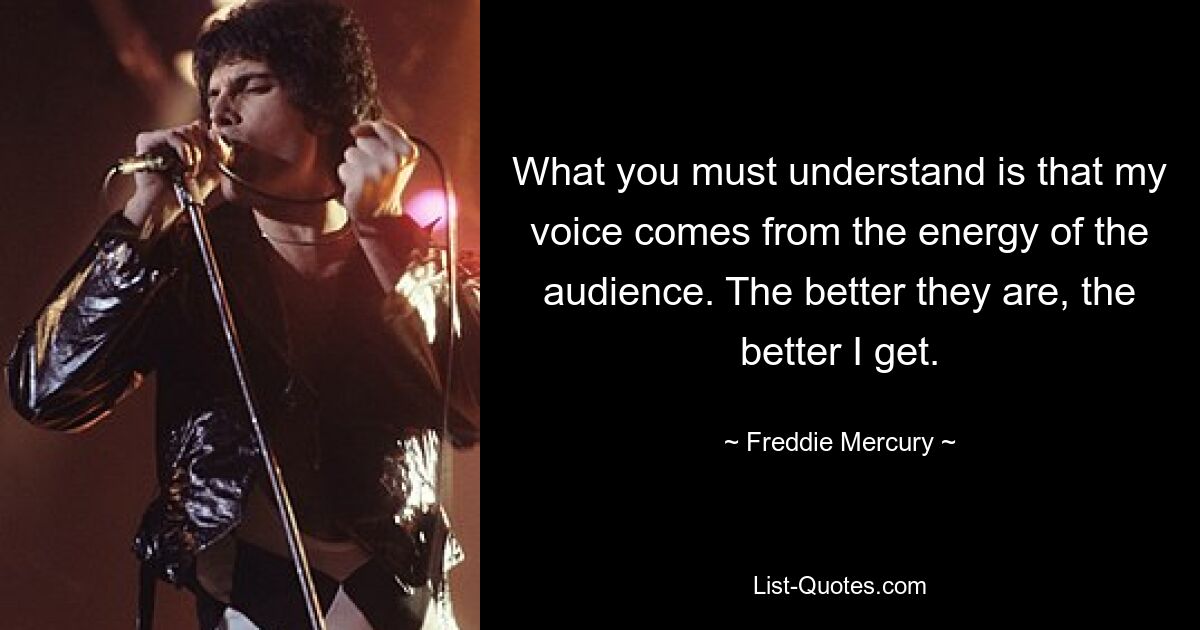 What you must understand is that my voice comes from the energy of the audience. The better they are, the better I get. — © Freddie Mercury