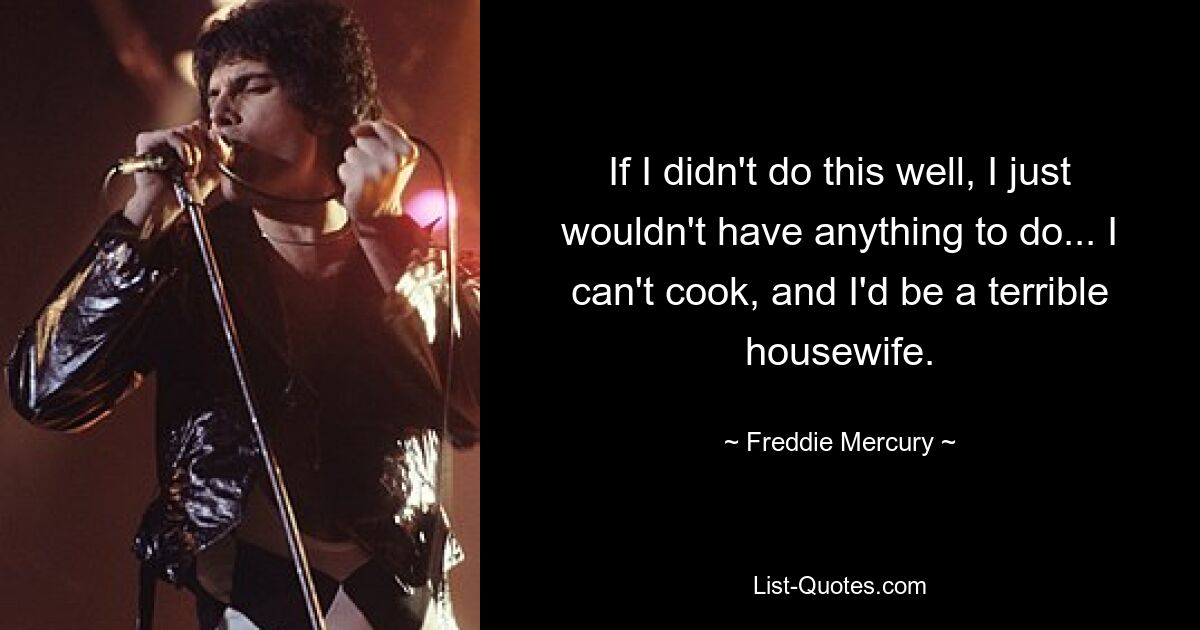 If I didn't do this well, I just wouldn't have anything to do... I can't cook, and I'd be a terrible housewife. — © Freddie Mercury