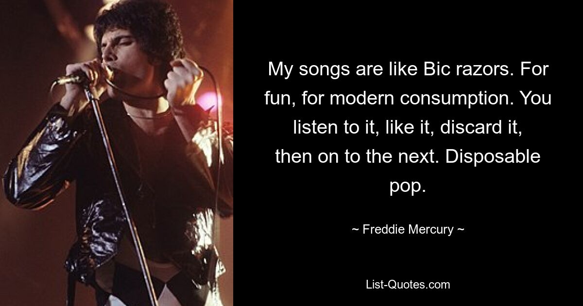 My songs are like Bic razors. For fun, for modern consumption. You listen to it, like it, discard it, then on to the next. Disposable pop. — © Freddie Mercury