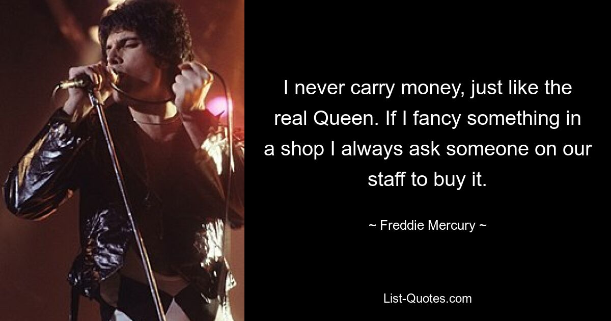 I never carry money, just like the real Queen. If I fancy something in a shop I always ask someone on our staff to buy it. — © Freddie Mercury