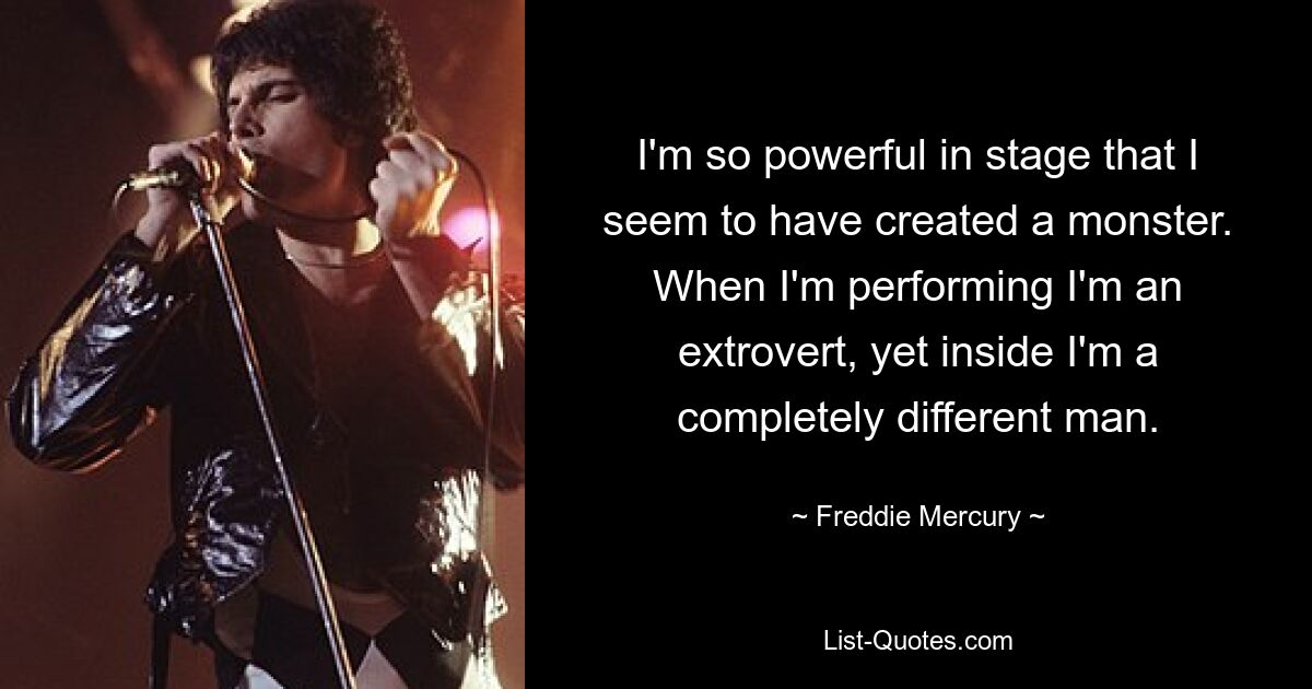 I'm so powerful in stage that I seem to have created a monster. When I'm performing I'm an extrovert, yet inside I'm a completely different man. — © Freddie Mercury