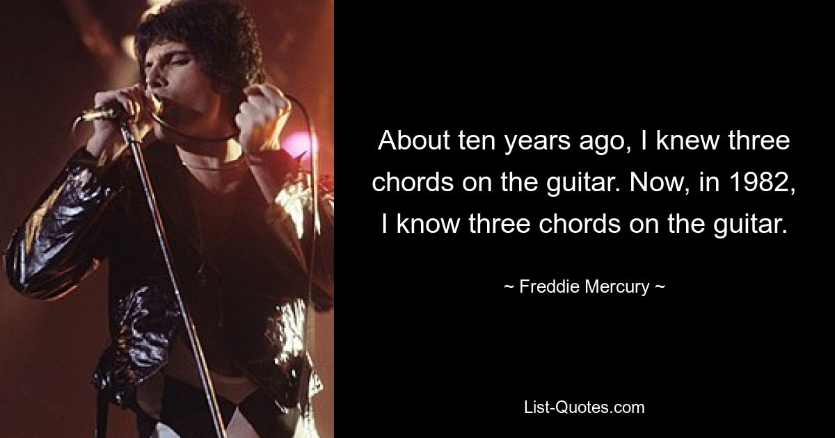 About ten years ago, I knew three chords on the guitar. Now, in 1982, I know three chords on the guitar. — © Freddie Mercury