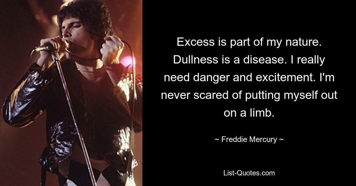 Excess is part of my nature. Dullness is a disease. I really need danger and excitement. I'm never scared of putting myself out on a limb. — © Freddie Mercury