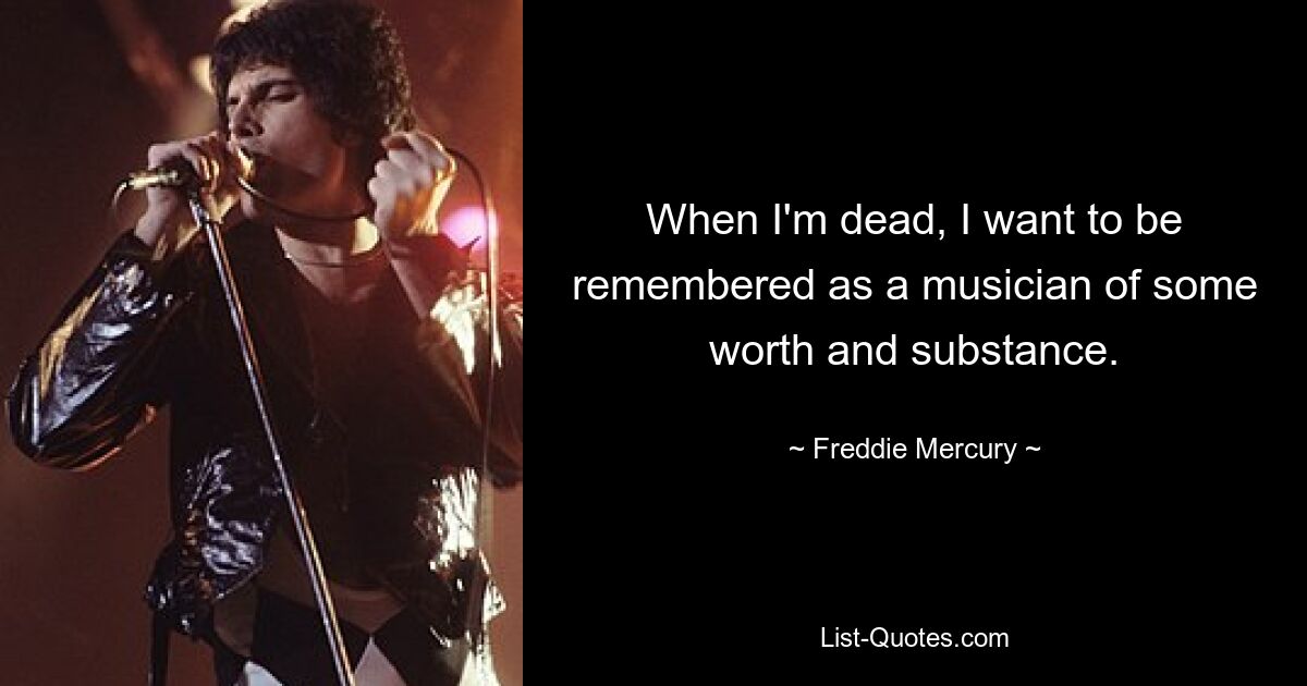 When I'm dead, I want to be remembered as a musician of some worth and substance. — © Freddie Mercury