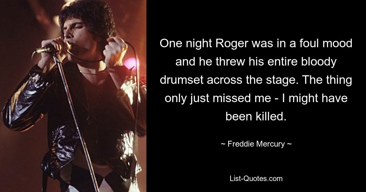 One night Roger was in a foul mood and he threw his entire bloody drumset across the stage. The thing only just missed me - I might have been killed. — © Freddie Mercury