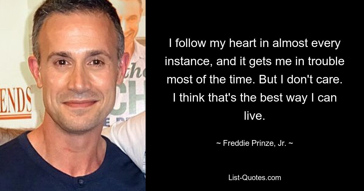 I follow my heart in almost every instance, and it gets me in trouble most of the time. But I don't care. I think that's the best way I can live. — © Freddie Prinze, Jr.