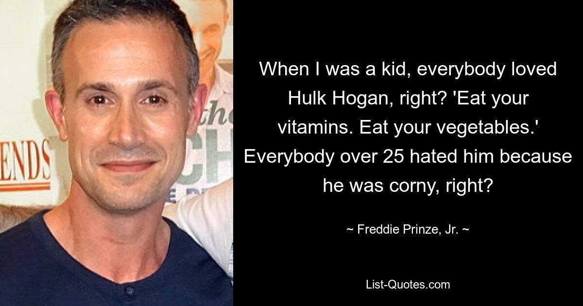 When I was a kid, everybody loved Hulk Hogan, right? 'Eat your vitamins. Eat your vegetables.' Everybody over 25 hated him because he was corny, right? — © Freddie Prinze, Jr.