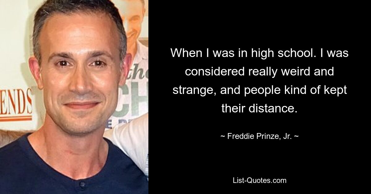 When I was in high school. I was considered really weird and strange, and people kind of kept their distance. — © Freddie Prinze, Jr.